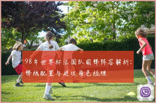 98年世界杯法国队前锋阵容解析:锋线配置与进攻角色梳理