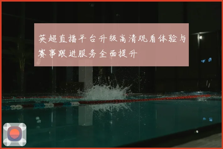 英超直播平台升级高清观看体验与赛事跟进服务全面提升