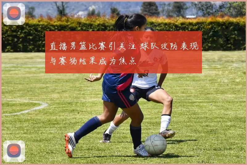 直播男篮比赛引关注 球队攻防表现与赛场结果成为焦点