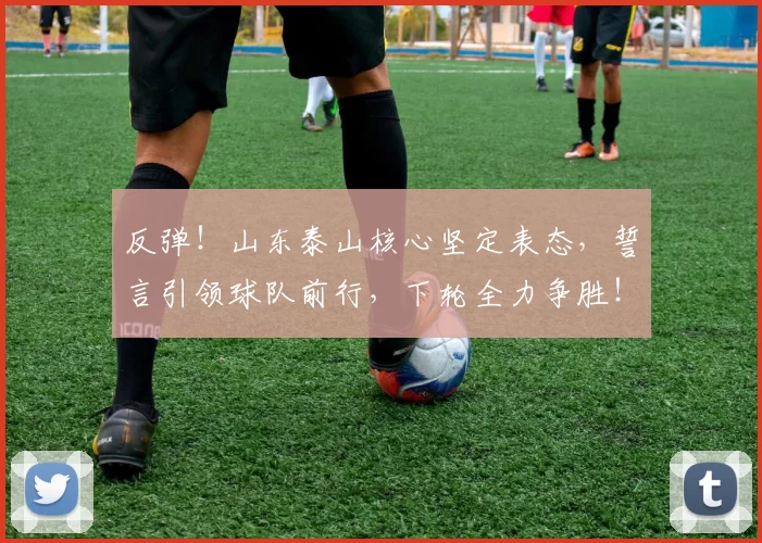 反弹!山东泰山核心坚定表态,誓言引领球队前行,下轮全力争胜!_克雷桑因_比赛_球迷