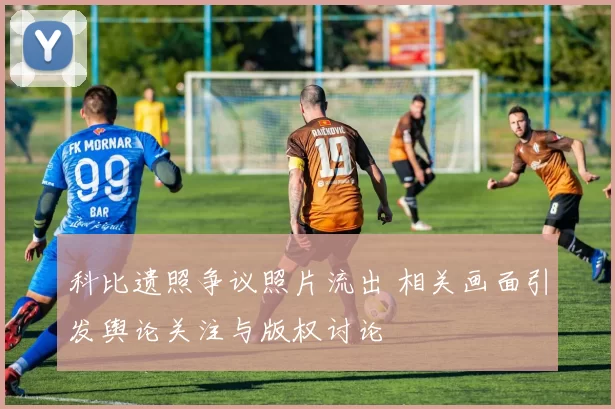 科比遗照争议照片流出 相关画面引发舆论关注与版权讨论