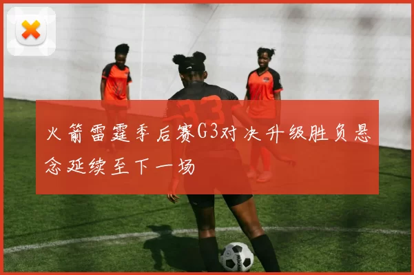 火箭雷霆季后赛G3对决升级胜负悬念延续至下一场