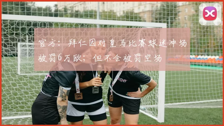 官方：拜仁因对皇马比赛球迷冲场被罚6万欧；但不会被罚空场