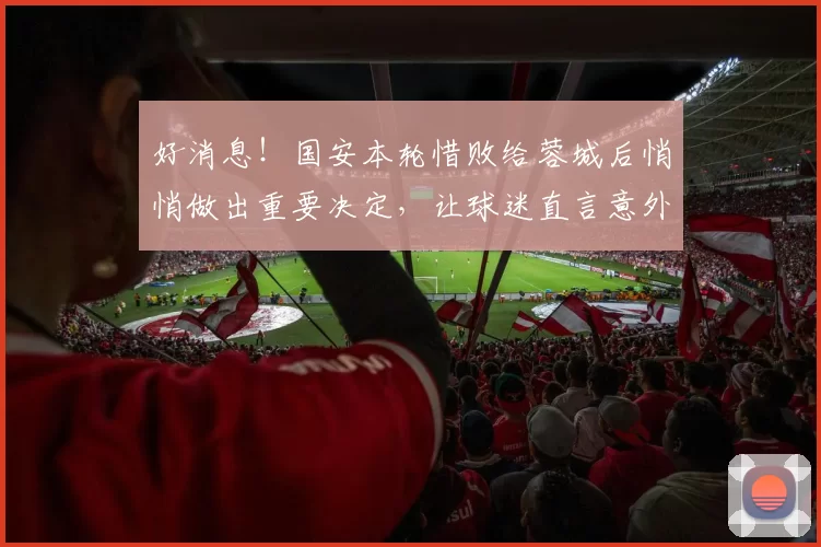 好消息！国安本轮惜败给蓉城后悄悄做出重要决定，让球迷直言意外