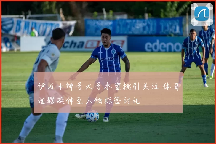 伊万卡绰号大号水蜜桃引关注 体育话题延伸至人物标签讨论