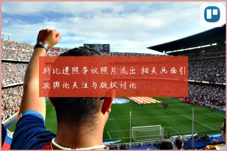 科比遗照争议照片流出 相关画面引发舆论关注与版权讨论