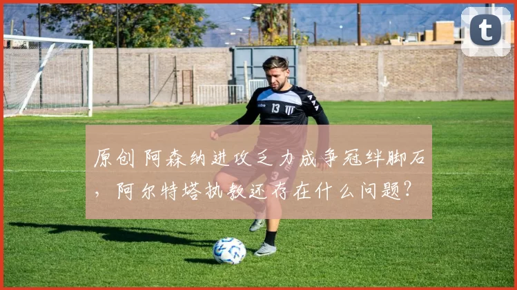 原创 阿森纳进攻乏力成争冠绊脚石，阿尔特塔执教还存在什么问题？