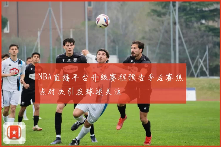NBA直播平台升级赛程预告季后赛焦点对决引发球迷关注