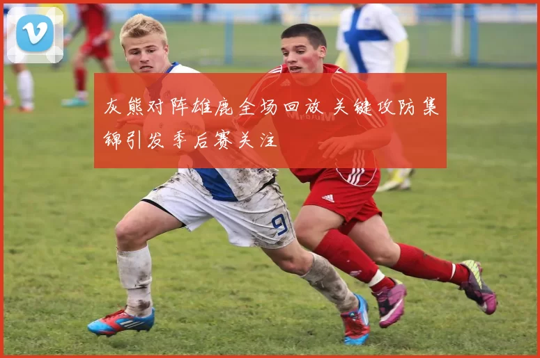 灰熊对阵雄鹿全场回放 关键攻防集锦引发季后赛关注