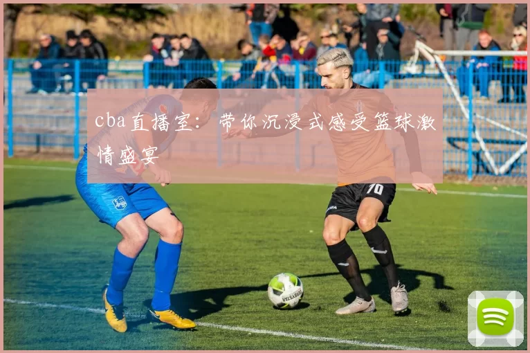 cba直播室：带你沉浸式感受篮球激情盛宴