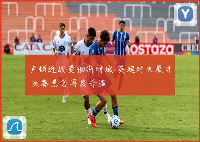 卢顿迎战曼彻斯特城 英超对决展开 决赛悬念再度升温