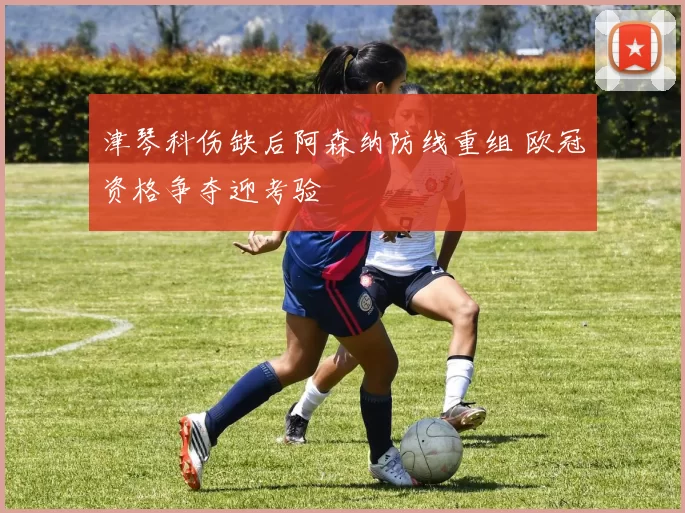 津琴科伤缺后阿森纳防线重组 欧冠资格争夺迎考验