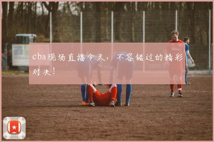 cba现场直播今天，不容错过的精彩对决！