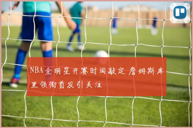 NBA全明星开赛时间敲定 詹姆斯库里领衔首发引关注