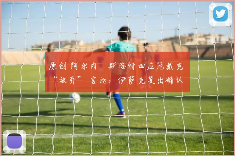 原创 阿尔内・斯洛特回应范戴克 “放弃” 言论，伊萨克复出确认