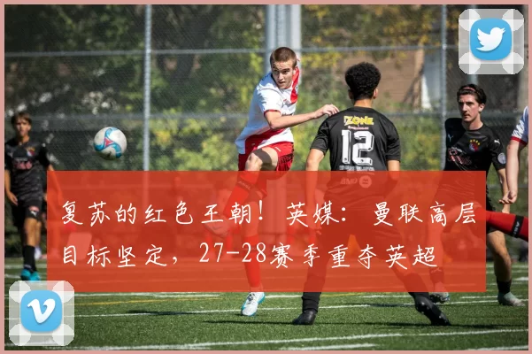 复苏的红色王朝！英媒：曼联高层目标坚定，27-28赛季重夺英超