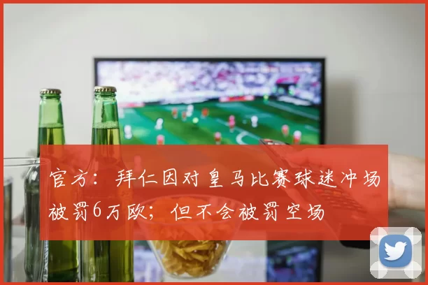 官方：拜仁因对皇马比赛球迷冲场被罚6万欧；但不会被罚空场