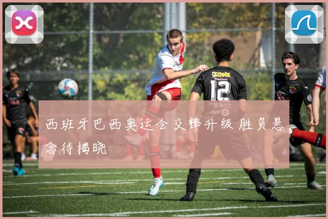 西班牙巴西奥运会交锋升级 胜负悬念待揭晓