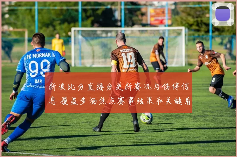 新浪比分直播分更新赛况与伤停信息 覆盖多场焦点赛事结果和关键看点