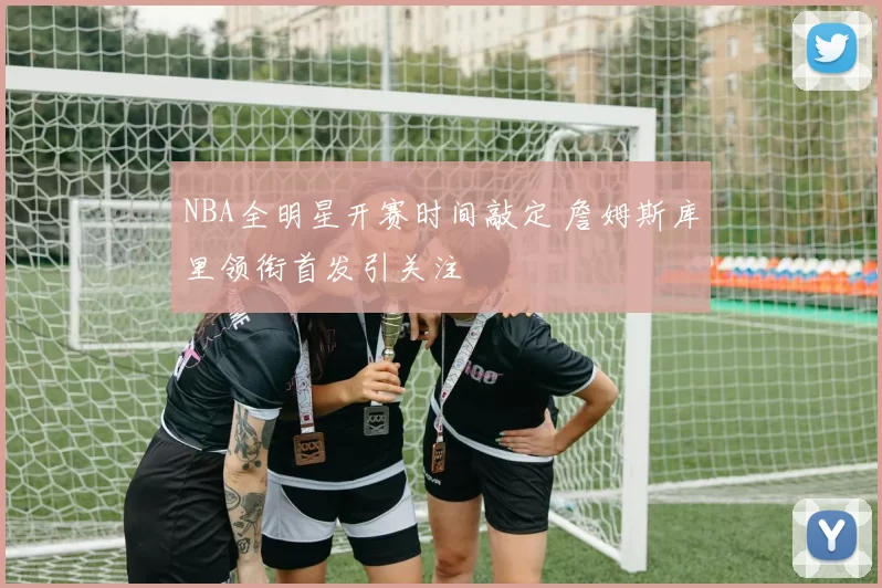 NBA全明星开赛时间敲定 詹姆斯库里领衔首发引关注
