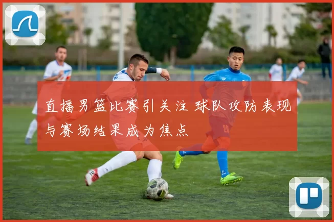 直播男篮比赛引关注 球队攻防表现与赛场结果成为焦点