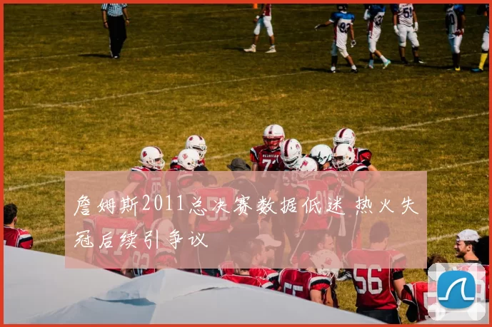 詹姆斯2011总决赛数据低迷 热火失冠后续引争议