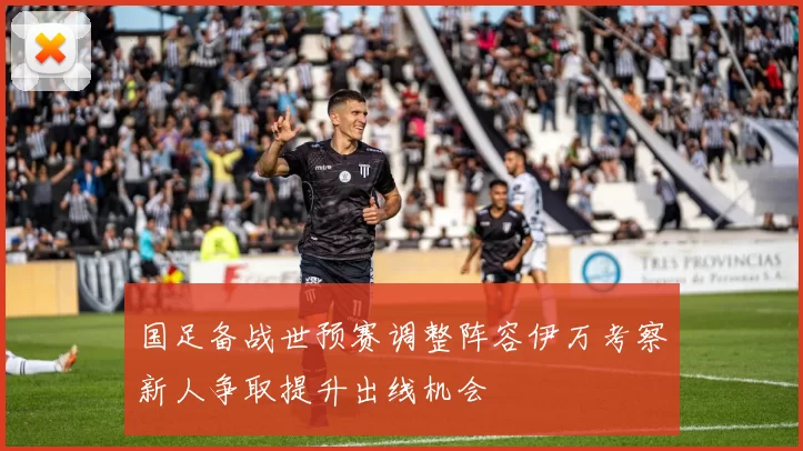 国足备战世预赛调整阵容伊万考察新人争取提升出线机会