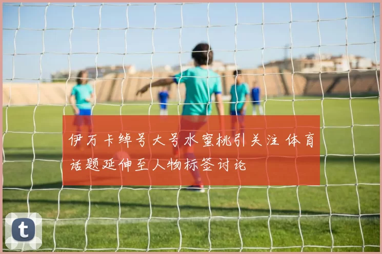 伊万卡绰号大号水蜜桃引关注 体育话题延伸至人物标签讨论