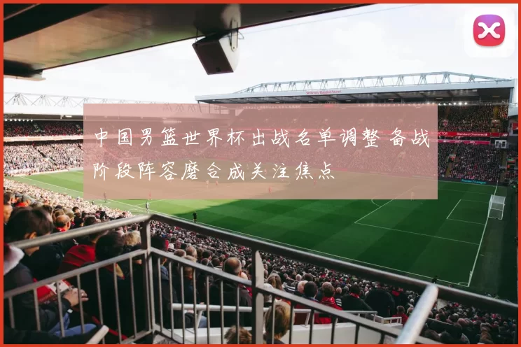 中国男篮世界杯出战名单调整 备战阶段阵容磨合成关注焦点