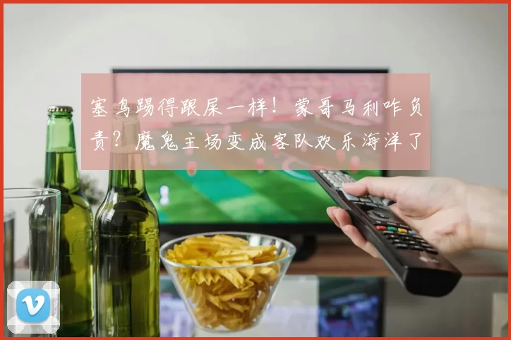 塞鸟踢得跟屎一样！蒙哥马利咋负责？魔鬼主场变成客队欢乐海洋了