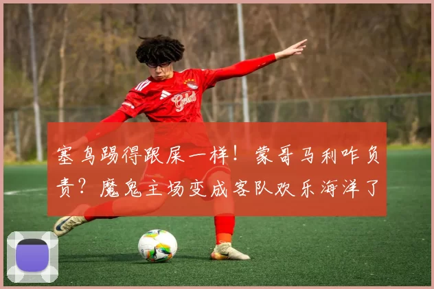 塞鸟踢得跟屎一样！蒙哥马利咋负责？魔鬼主场变成客队欢乐海洋了