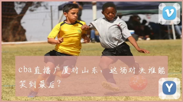 cba直播广厦对山东，这场对决谁能笑到最后？