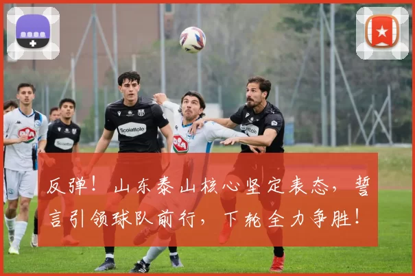 反弹！山东泰山核心坚定表态，誓言引领球队前行，下轮全力争胜！_克雷桑因_比赛_球迷