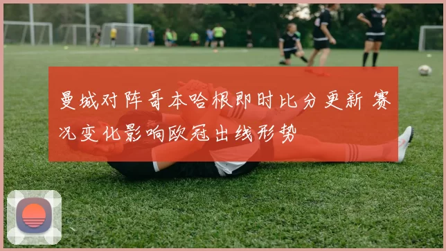 曼城对阵哥本哈根即时比分更新 赛况变化影响欧冠出线形势