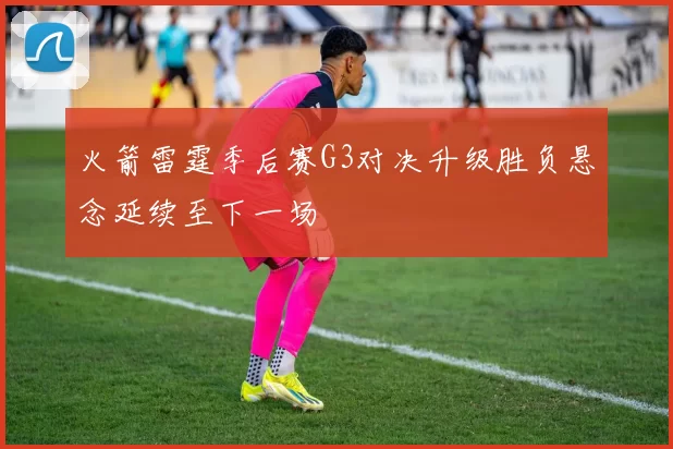 火箭雷霆季后赛G3对决升级胜负悬念延续至下一场