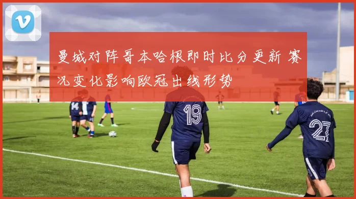 曼城对阵哥本哈根即时比分更新 赛况变化影响欧冠出线形势