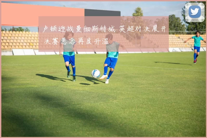 卢顿迎战曼彻斯特城 英超对决展开 决赛悬念再度升温