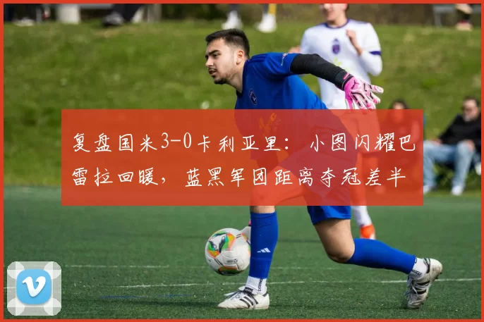 复盘国米3-0卡利亚里：小图闪耀巴雷拉回暖，蓝黑军团距离夺冠差半步