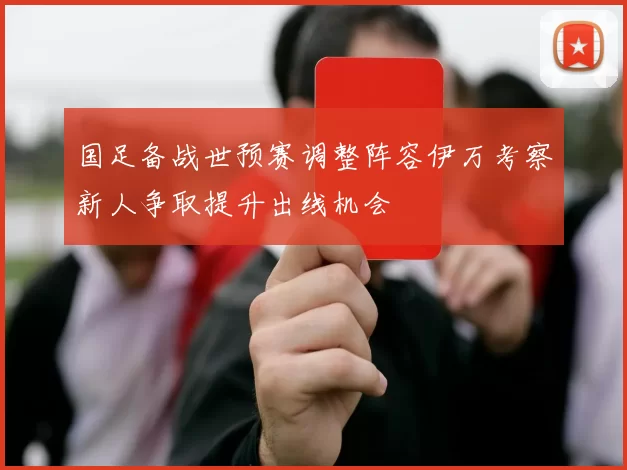 国足备战世预赛调整阵容伊万考察新人争取提升出线机会